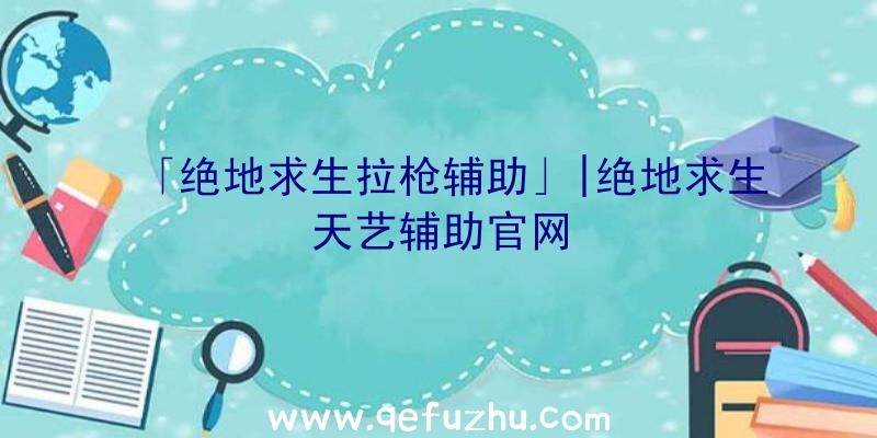 「绝地求生拉枪辅助」|绝地求生天艺辅助官网